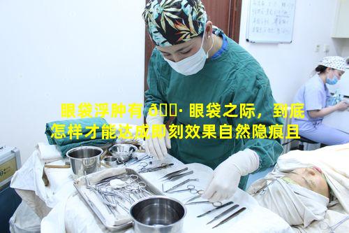 眼袋浮肿有 🌷 眼袋之际，到底怎样才能达成即刻效果自然隐痕且立显年轻的目标呢